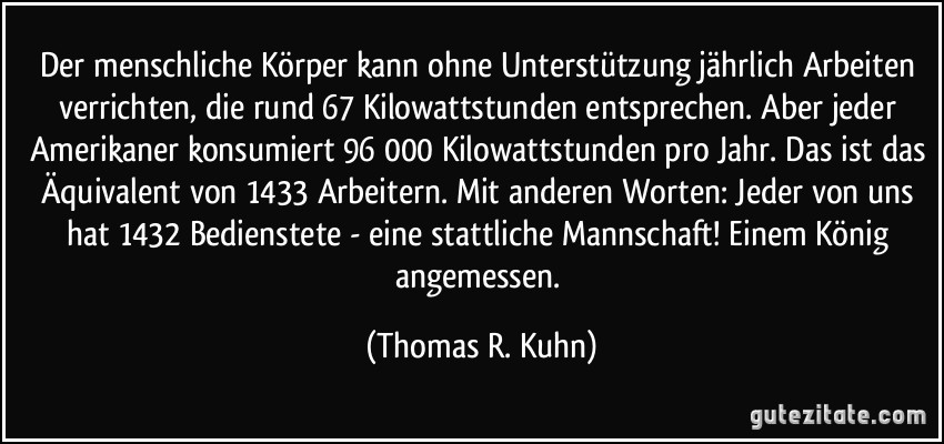 Der menschliche Körper kann ohne Unterstützung jährlich Arbeiten verrichten, die rund 67 Kilowattstunden entsprechen. Aber jeder Amerikaner konsumiert 96 000 Kilowattstunden pro Jahr. Das ist das Äquivalent von 1433 Arbeitern. Mit anderen Worten: Jeder von uns hat 1432 Bedienstete - eine stattliche Mannschaft! Einem König angemessen. (Thomas R. Kuhn)