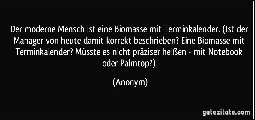 Der moderne Mensch ist eine Biomasse mit Terminkalender. (Ist der Manager von heute damit korrekt beschrieben? Eine Biomasse mit Terminkalender? Müsste es nicht präziser heißen - mit Notebook oder Palmtop?) (Anonym)