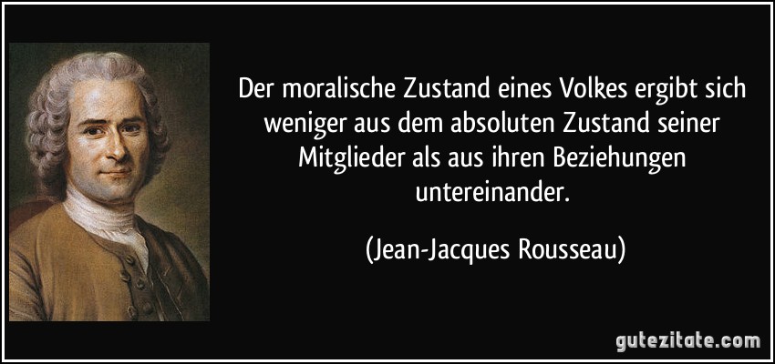 Der moralische Zustand eines Volkes ergibt sich weniger aus dem absoluten Zustand seiner Mitglieder als aus ihren Beziehungen untereinander. (Jean-Jacques Rousseau)