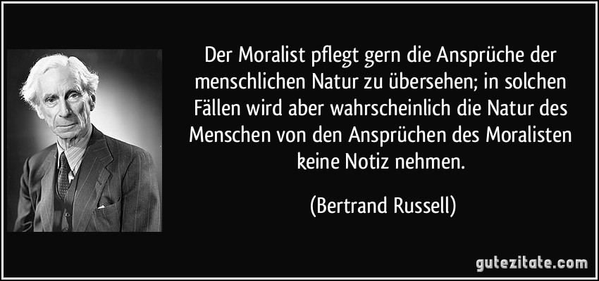 Der Moralist pflegt gern die Ansprüche der menschlichen Natur zu übersehen; in solchen Fällen wird aber wahrscheinlich die Natur des Menschen von den Ansprüchen des Moralisten keine Notiz nehmen. (Bertrand Russell)