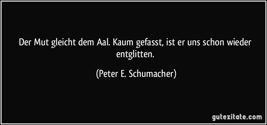 Der Mut gleicht dem Aal. Kaum gefasst, ist er uns schon wieder entglitten. (Peter E. Schumacher)