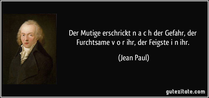 Der Mutige erschrickt n a c h der Gefahr, der Furchtsame v o r ihr, der Feigste i n ihr. (Jean Paul)