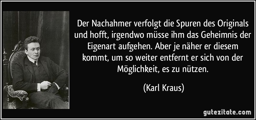 Der Nachahmer verfolgt die Spuren des Originals und hofft, irgendwo müsse ihm das Geheimnis der Eigenart aufgehen. Aber je näher er diesem kommt, um so weiter entfernt er sich von der Möglichkeit, es zu nützen. (Karl Kraus)