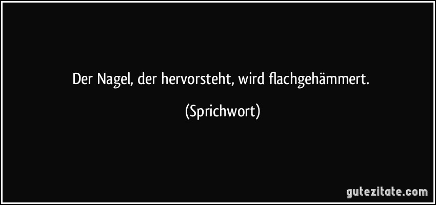 Der Nagel, der hervorsteht, wird flachgehämmert. (Sprichwort)