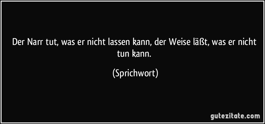 Der Narr tut, was er nicht lassen kann, der Weise läßt, was er nicht tun kann. (Sprichwort)