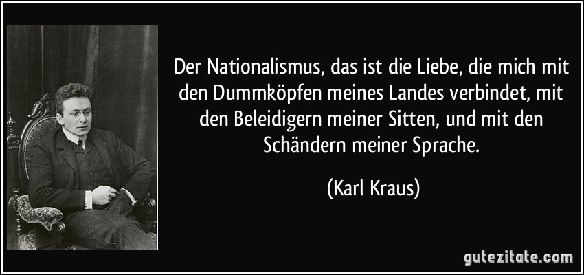 Der Nationalismus, das ist die Liebe, die mich mit den Dummköpfen meines Landes verbindet, mit den Beleidigern meiner Sitten, und mit den Schändern meiner Sprache. (Karl Kraus)