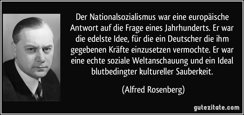 Der Nationalsozialismus war eine europäische Antwort auf die Frage eines Jahrhunderts. Er war die edelste Idee, für die ein Deutscher die ihm gegebenen Kräfte einzusetzen vermochte. Er war eine echte soziale Weltanschauung und ein Ideal blutbedingter kultureller Sauberkeit. (Alfred Rosenberg)