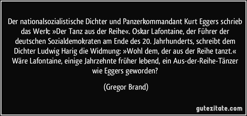 Der nationalsozialistische Dichter und Panzerkommandant Kurt Eggers schrieb das Werk: »Der Tanz aus der Reihe«. Oskar Lafontaine, der Führer der deutschen Sozialdemokraten am Ende des 20. Jahrhunderts, schreibt dem Dichter Ludwig Harig die Widmung: »Wohl dem, der aus der Reihe tanzt.« Wäre Lafontaine, einige Jahrzehnte früher lebend, ein Aus-der-Reihe-Tänzer wie Eggers geworden? (Gregor Brand)