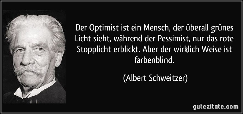 Der Optimist ist ein Mensch, der überall grünes Licht sieht, während der Pessimist, nur das rote Stopplicht erblickt. Aber der wirklich Weise ist farbenblind. (Albert Schweitzer)