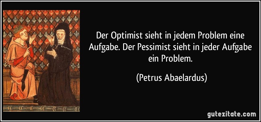 Der Optimist sieht in jedem Problem eine Aufgabe. Der Pessimist sieht in jeder Aufgabe ein Problem. (Petrus Abaelardus)