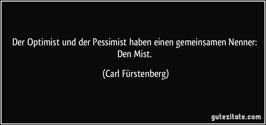 Der Optimist und der Pessimist haben einen gemeinsamen Nenner: Den Mist. (Carl Fürstenberg)