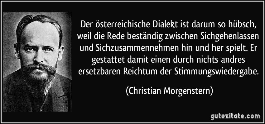 Der österreichische Dialekt ist darum so hübsch, weil die Rede beständig zwischen Sichgehenlassen und Sichzusammennehmen hin und her spielt. Er gestattet damit einen durch nichts andres ersetzbaren Reichtum der Stimmungswiedergabe. (Christian Morgenstern)