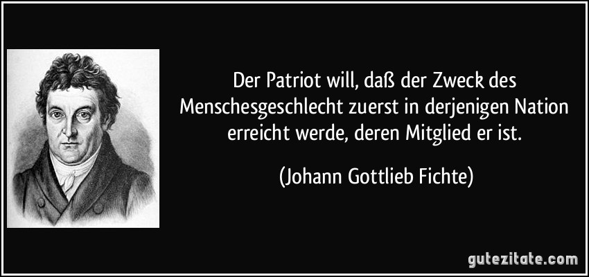 Der Patriot will, daß der Zweck des Menschesgeschlecht zuerst in derjenigen Nation erreicht werde, deren Mitglied er ist. (Johann Gottlieb Fichte)