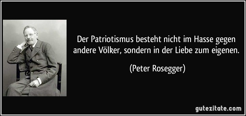 Der Patriotismus besteht nicht im Hasse gegen andere Völker, sondern in der Liebe zum eigenen. (Peter Rosegger)