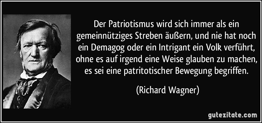 Der Patriotismus wird sich immer als ein gemeinnütziges Streben äußern, und nie hat noch ein Demagog oder ein Intrigant ein Volk verführt, ohne es auf irgend eine Weise glauben zu machen, es sei eine patritotischer Bewegung begriffen. (Richard Wagner)