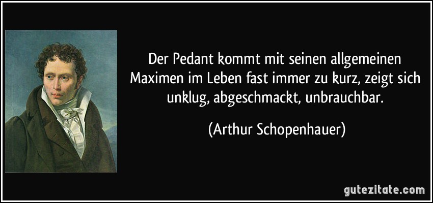 Der Pedant kommt mit seinen allgemeinen Maximen im Leben fast immer zu kurz, zeigt sich unklug, abgeschmackt, unbrauchbar. (Arthur Schopenhauer)