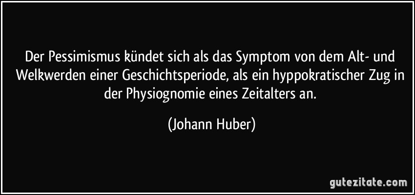 Der Pessimismus kündet sich als das Symptom von dem Alt- und Welkwerden einer Geschichtsperiode, als ein hyppokratischer Zug in der Physiognomie eines Zeitalters an. (Johann Huber)