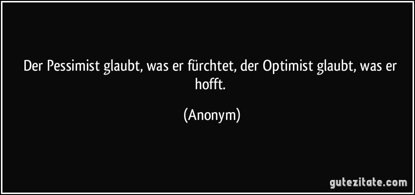 Der Pessimist glaubt, was er fürchtet, der Optimist glaubt, was er hofft. (Anonym)