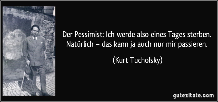 Der Pessimist: Ich werde also eines Tages sterben. Natürlich – das kann ja auch nur mir passieren. (Kurt Tucholsky)