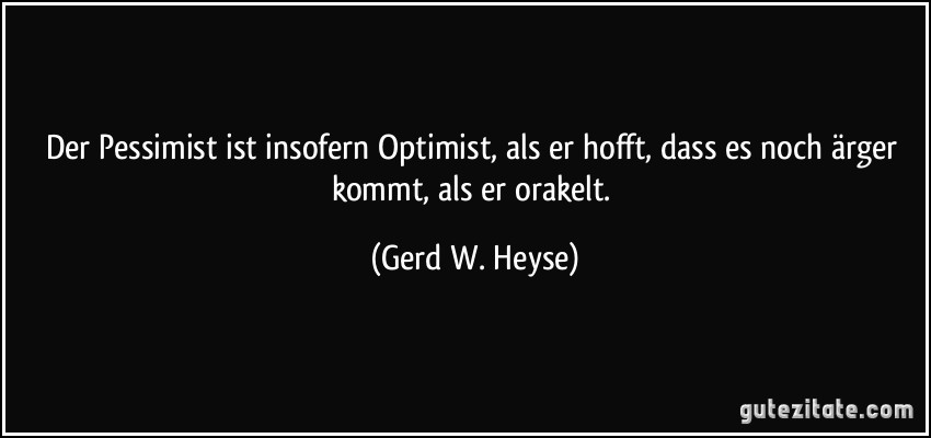 Der Pessimist ist insofern Optimist, als er hofft, dass es noch ärger kommt, als er orakelt. (Gerd W. Heyse)