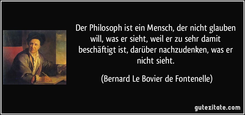 Der Philosoph ist ein Mensch, der nicht glauben will, was er sieht, weil er zu sehr damit beschäftigt ist, darüber nachzudenken, was er nicht sieht. (Bernard Le Bovier de Fontenelle)