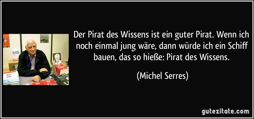 Der Pirat des Wissens ist ein guter Pirat. Wenn ich noch einmal jung wäre, dann würde ich ein Schiff bauen, das so hieße: Pirat des Wissens. (Michel Serres)