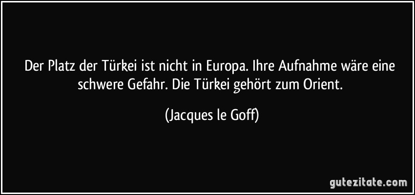 Der Platz der Türkei ist nicht in Europa. Ihre Aufnahme wäre eine schwere Gefahr. Die Türkei gehört zum Orient. (Jacques le Goff)