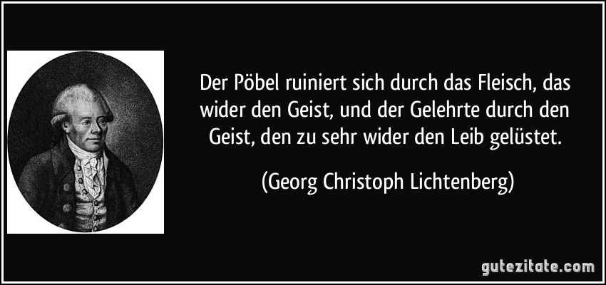 Der Pöbel ruiniert sich durch das Fleisch, das wider den Geist, und der Gelehrte durch den Geist, den zu sehr wider den Leib gelüstet. (Georg Christoph Lichtenberg)