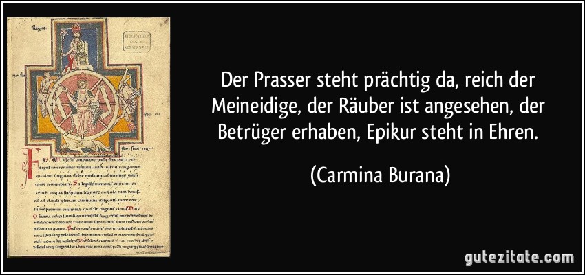 Der Prasser steht prächtig da, reich der Meineidige, der Räuber ist angesehen, der Betrüger erhaben, Epikur steht in Ehren. (Carmina Burana)