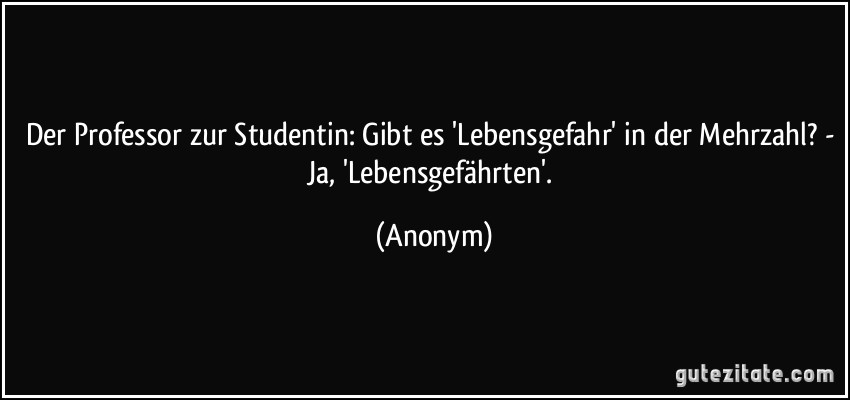 Der Professor zur Studentin: Gibt es 'Lebensgefahr' in der Mehrzahl? - Ja, 'Lebensgefährten'. (Anonym)