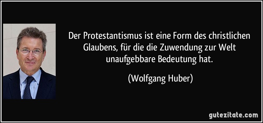 Der Protestantismus ist eine Form des christlichen Glaubens, für die die Zuwendung zur Welt unaufgebbare Bedeutung hat. (Wolfgang Huber)