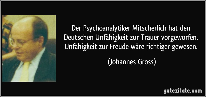 Der Psychoanalytiker Mitscherlich hat den Deutschen Unfähigkeit zur Trauer vorgeworfen. Unfähigkeit zur Freude wäre richtiger gewesen. (Johannes Gross)