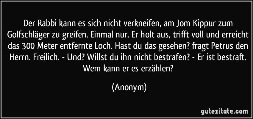 Der Rabbi kann es sich nicht verkneifen, am Jom Kippur zum Golfschläger zu greifen. Einmal nur. Er holt aus, trifft voll und erreicht das 300 Meter entfernte Loch. Hast du das gesehen? fragt Petrus den Herrn. Freilich. - Und? Willst du ihn nicht bestrafen? - Er ist bestraft. Wem kann er es erzählen? (Anonym)