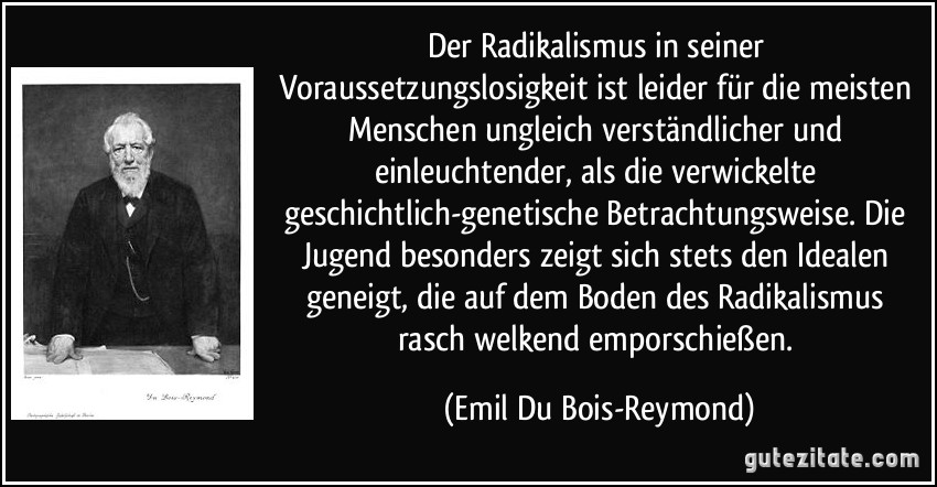 Der Radikalismus in seiner Voraussetzungslosigkeit ist leider für die meisten Menschen ungleich verständlicher und einleuchtender, als die verwickelte geschichtlich-genetische Betrachtungsweise. Die Jugend besonders zeigt sich stets den Idealen geneigt, die auf dem Boden des Radikalismus rasch welkend emporschießen. (Emil Du Bois-Reymond)
