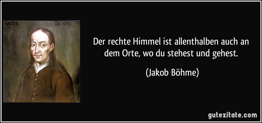 Der rechte Himmel ist allenthalben auch an dem Orte, wo du stehest und gehest. (Jakob Böhme)