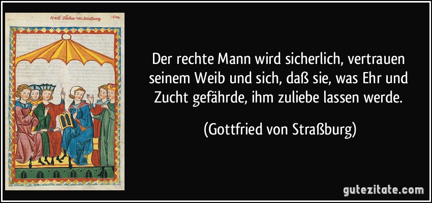 Der rechte Mann wird sicherlich, vertrauen seinem Weib und sich, daß sie, was Ehr und Zucht gefährde, ihm zuliebe lassen werde. (Gottfried von Straßburg)