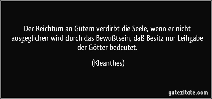 Der Reichtum an Gütern verdirbt die Seele, wenn er nicht ausgeglichen wird durch das Bewußtsein, daß Besitz nur Leihgabe der Götter bedeutet. (Kleanthes)