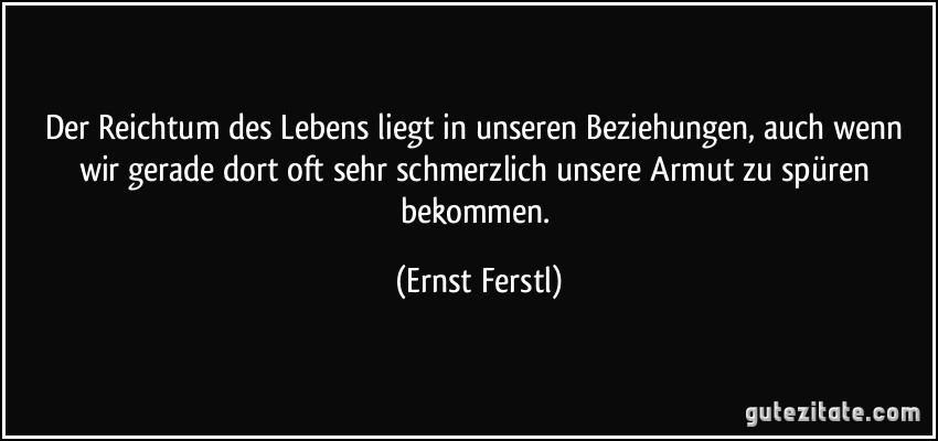 Der Reichtum des Lebens liegt in unseren Beziehungen, auch wenn wir gerade dort oft sehr schmerzlich unsere Armut zu spüren bekommen. (Ernst Ferstl)