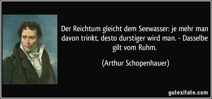 Der Reichtum gleicht dem Seewasser: je mehr man davon trinkt, desto durstiger wird man. - Dasselbe gilt vom Ruhm. (Arthur Schopenhauer)