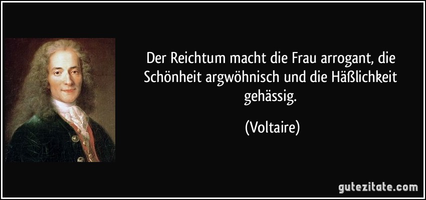 Der Reichtum macht die Frau arrogant, die Schönheit argwöhnisch und die Häßlichkeit gehässig. (Voltaire)