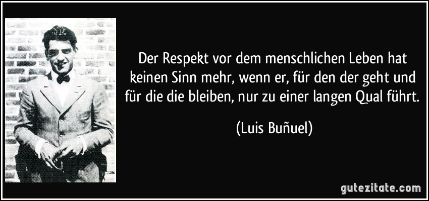 Der Respekt vor dem menschlichen Leben hat keinen Sinn mehr, wenn er, für den der geht und für die die bleiben, nur zu einer langen Qual führt. (Luis Buñuel)