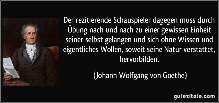 Der rezitierende Schauspieler dagegen muss durch Übung nach und nach zu einer gewissen Einheit seiner selbst gelangen und sich ohne Wissen und eigentliches Wollen, soweit seine Natur verstattet, hervorbilden. (Johann Wolfgang von Goethe)