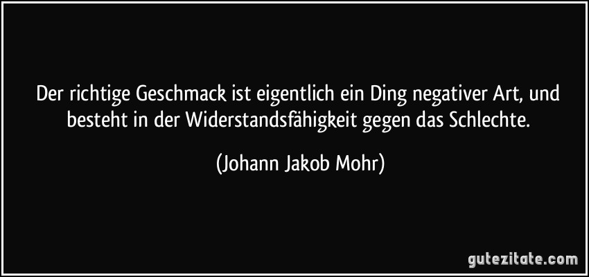 Der richtige Geschmack ist eigentlich ein Ding negativer Art, und besteht in der Widerstandsfähigkeit gegen das Schlechte. (Johann Jakob Mohr)