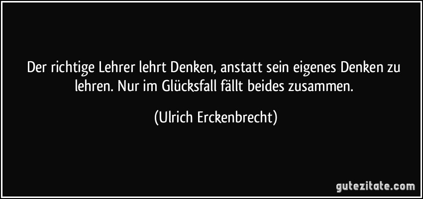 Der richtige Lehrer lehrt Denken, anstatt sein eigenes Denken zu lehren. Nur im Glücksfall fällt beides zusammen. (Ulrich Erckenbrecht)