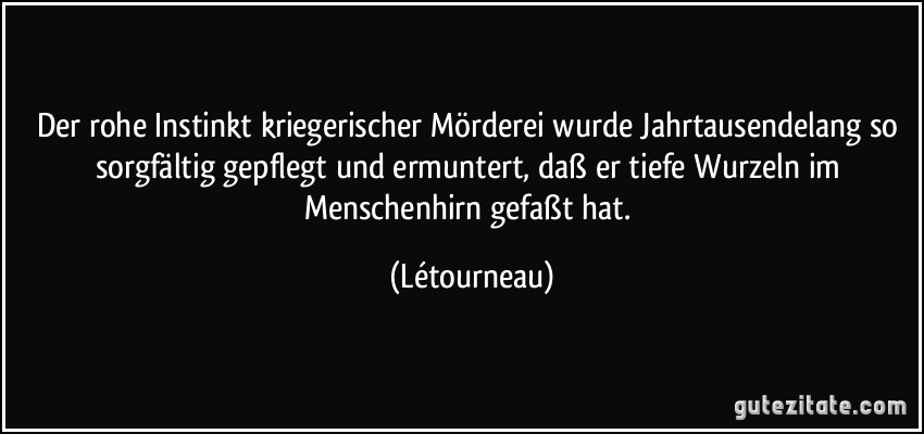 Der rohe Instinkt kriegerischer Mörderei wurde Jahrtausendelang so sorgfältig gepflegt und ermuntert, daß er tiefe Wurzeln im Menschenhirn gefaßt hat. (Létourneau)