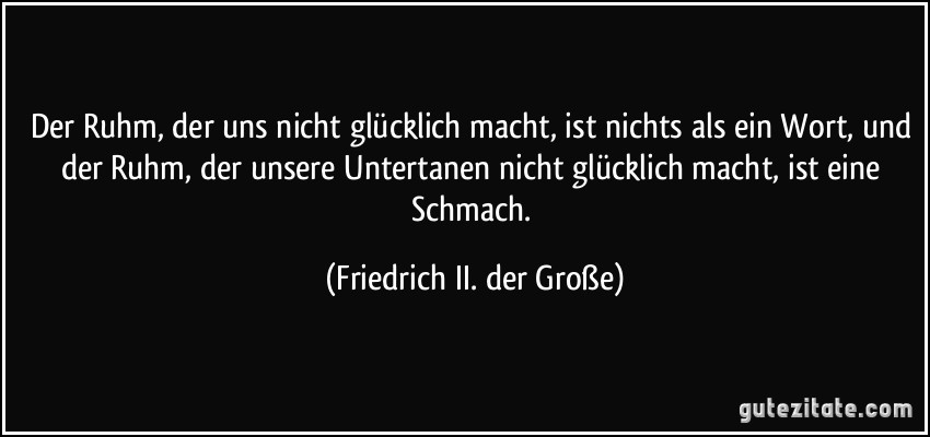 Der Ruhm, der uns nicht glücklich macht, ist nichts als ein Wort, und der Ruhm, der unsere Untertanen nicht glücklich macht, ist eine Schmach. (Friedrich II. der Große)