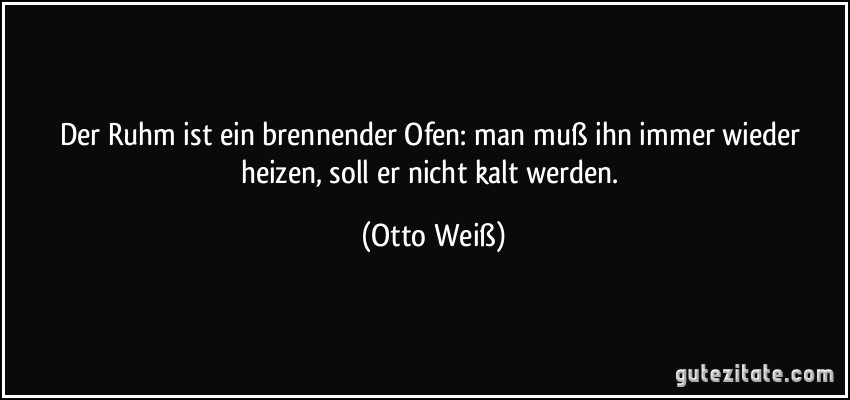 Der Ruhm ist ein brennender Ofen: man muß ihn immer wieder heizen, soll er nicht kalt werden. (Otto Weiß)