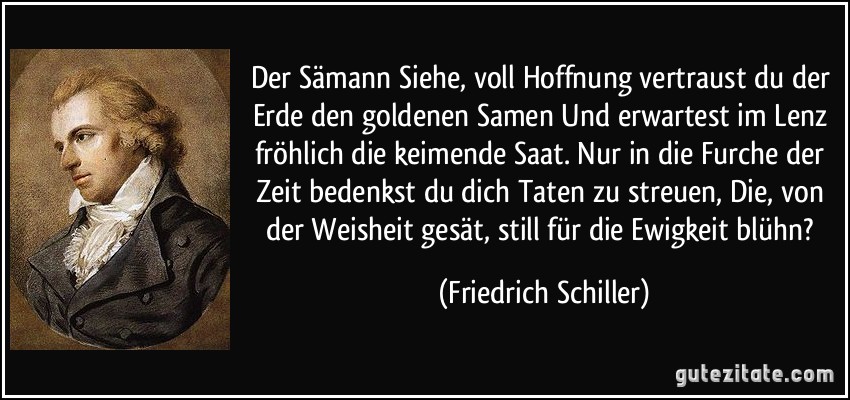 Der Sämann Siehe, voll Hoffnung vertraust du der Erde den goldenen Samen Und erwartest im Lenz fröhlich die keimende Saat. Nur in die Furche der Zeit bedenkst du dich Taten zu streuen, Die, von der Weisheit gesät, still für die Ewigkeit blühn? (Friedrich Schiller)