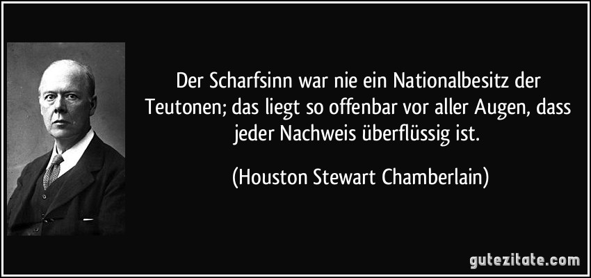 Der Scharfsinn war nie ein Nationalbesitz der Teutonen; das liegt so offenbar vor aller Augen, dass jeder Nachweis überflüssig ist. (Houston Stewart Chamberlain)