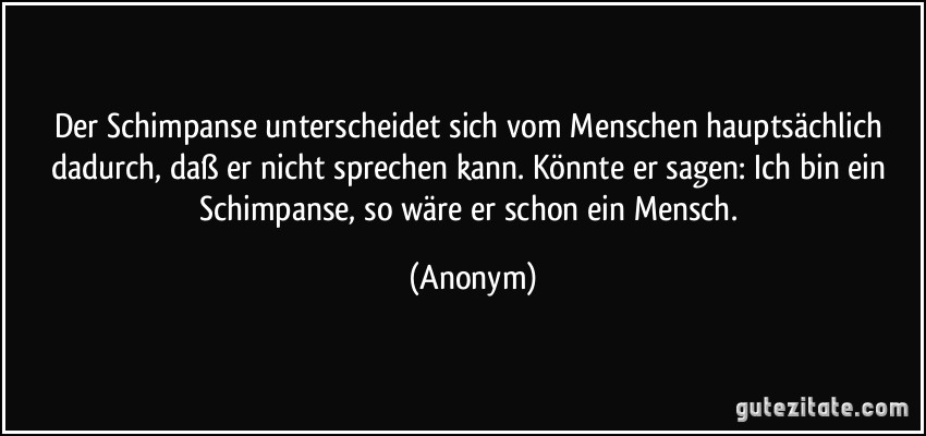 Der Schimpanse unterscheidet sich vom Menschen hauptsächlich dadurch, daß er nicht sprechen kann. Könnte er sagen: Ich bin ein Schimpanse, so wäre er schon ein Mensch. (Anonym)